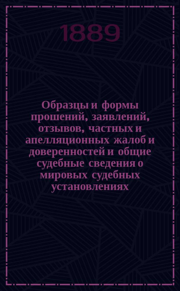Образцы и формы прошений, заявлений, отзывов, частных и апелляционных жалоб и доверенностей и общие судебные сведения о мировых судебных установлениях : С прил. первой кн. Устава гражданского судопроизводства императора Александра II: порядок производства в миров. судебн. учреждениях