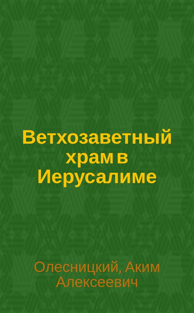 Ветхозаветный храм в Иерусалиме : Исслед. проф. Киев. духов. акад. А.А. Олесницкого