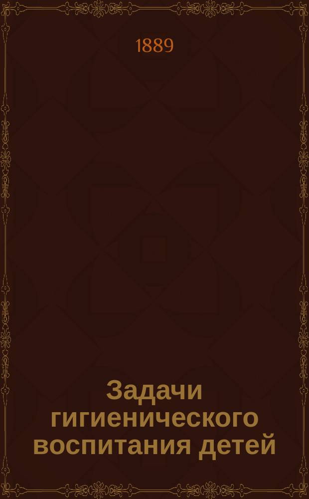 Задачи гигиенического воспитания детей : Публ. чтение 6 марта 1889 г. в пользу Симфероп. о-ва приютов призрения для малолет. преступников