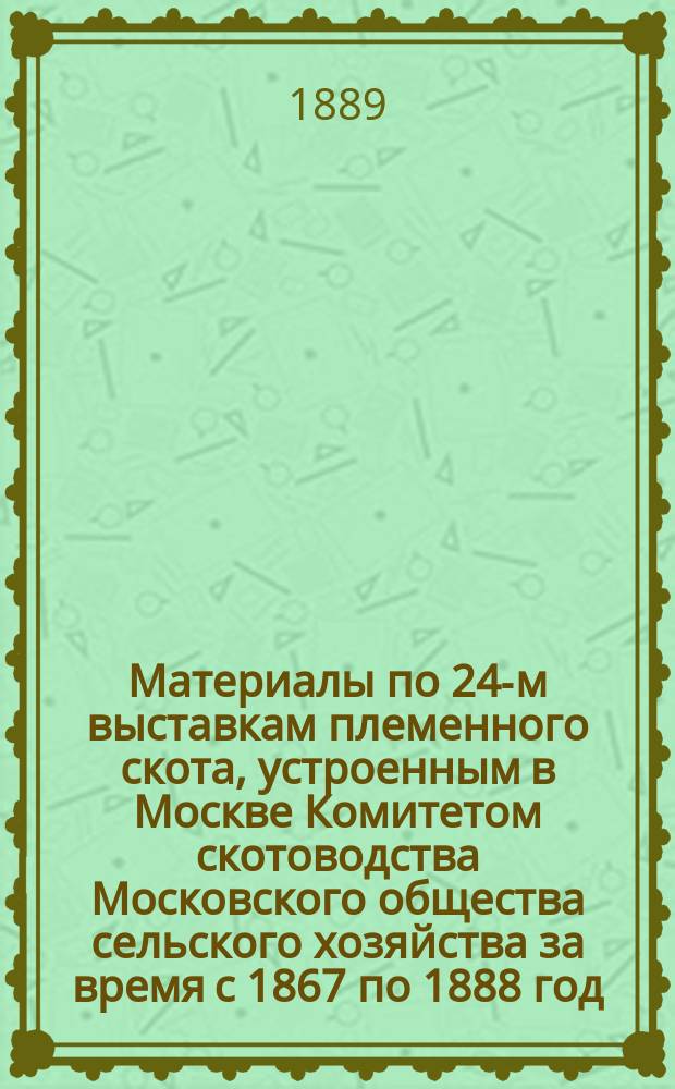 Материалы по 24-м выставкам племенного скота, устроенным в Москве Комитетом скотоводства Московского общества сельского хозяйства за время с 1867 по 1888 год : Отчет А.П. Перепелкина к открытию 25-й Аукцион. выставки плем. скота. 5 мая 1889 года