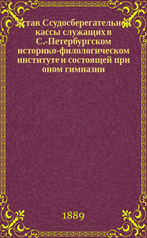 Устав Ссудосберегательной кассы служащих в С.-Петербургском историко-филологическом институте и состоящей при оном гимназии : Утв. 11 февр. 1889 г.