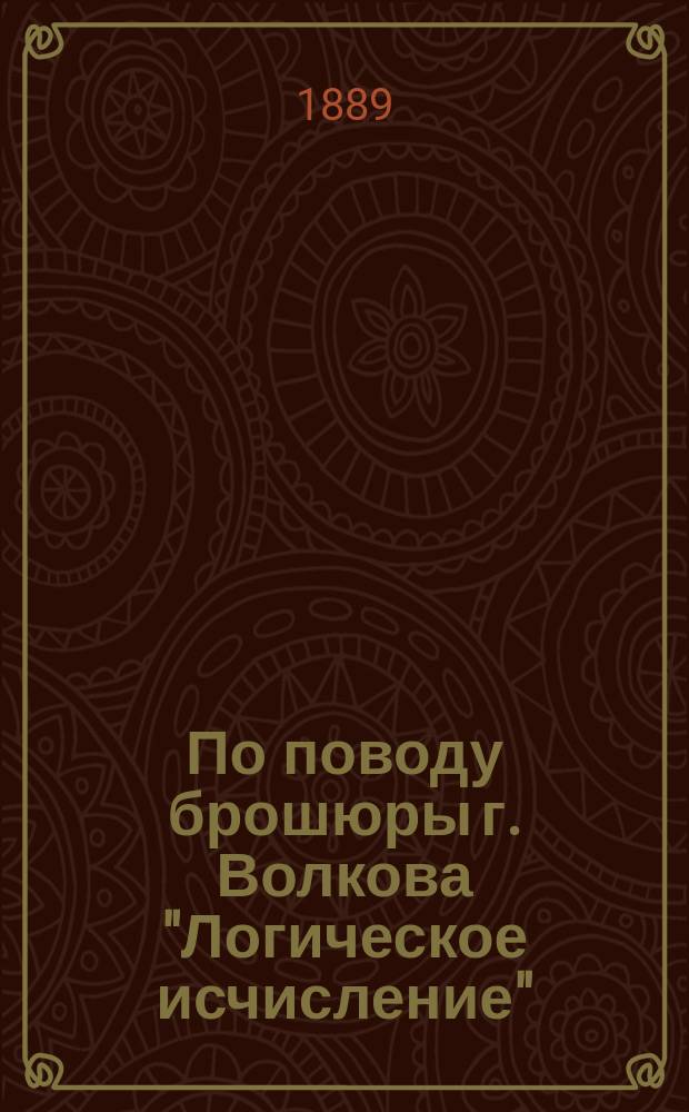 По поводу брошюры г. Волкова "Логическое исчисление" : Сообщ. П.С. Порецкого, чит. 12 нояб. 1888 г. в 81 заседании Физ.-мат. секции О-ва естествоиспытателей при Казан. ун-те