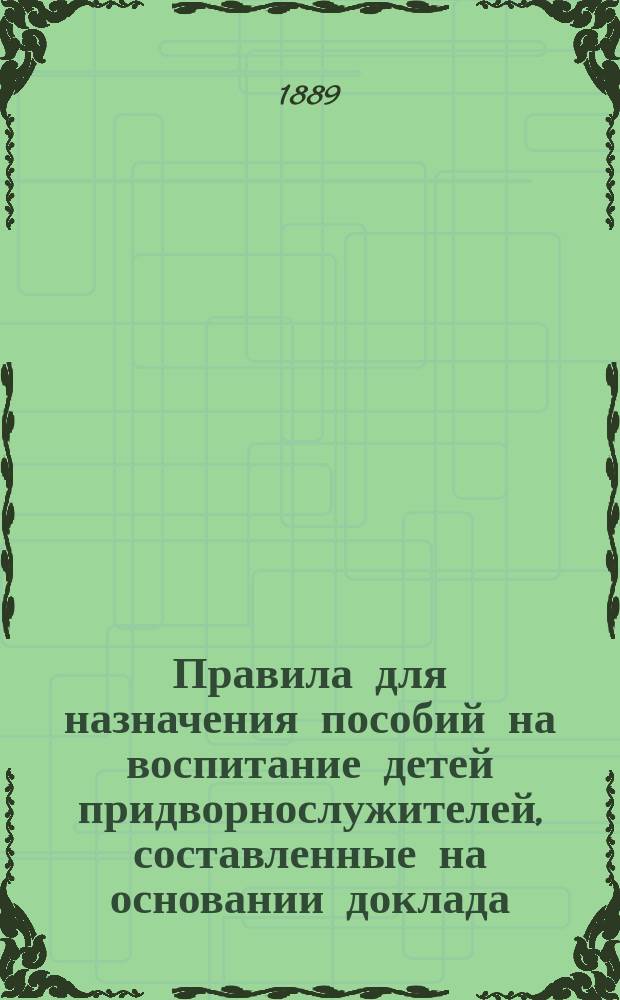 Правила для назначения пособий на воспитание детей придворнослужителей, составленные на основании доклада, утвержденного министром Императорского двора 31 января 1889 г.