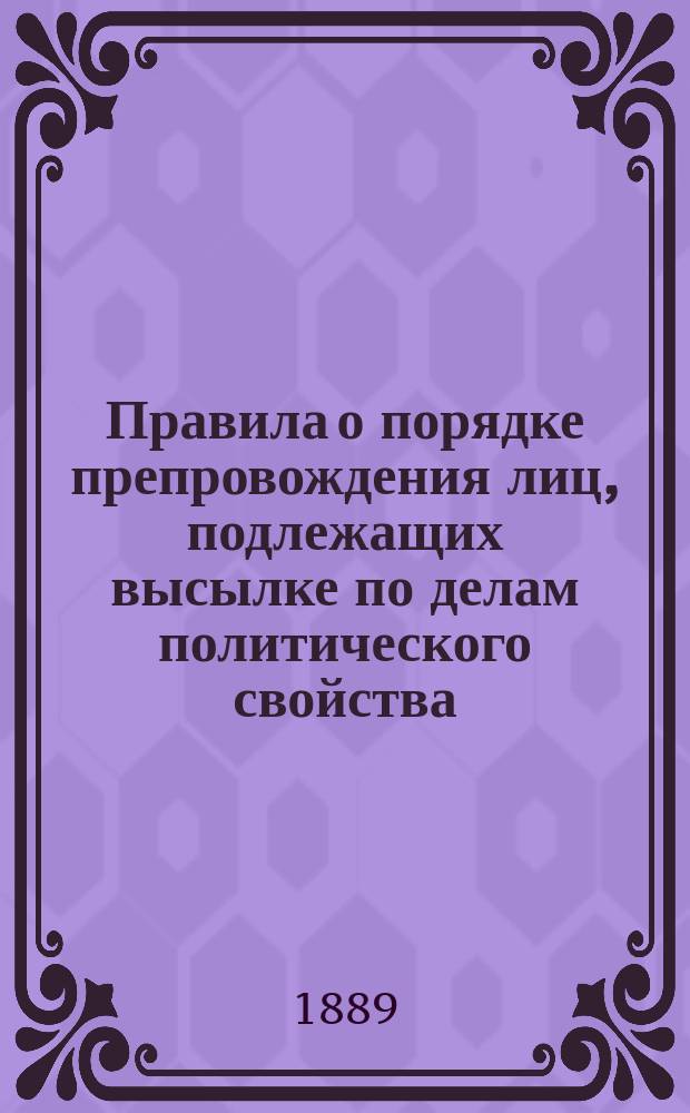 Правила о порядке препровождения лиц, подлежащих высылке по делам политического свойства : Утв. г. нач. Гл. тюрем. упр. 29 марта 1889 г