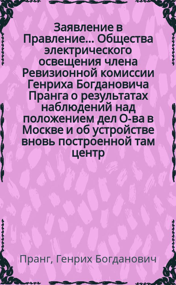 Заявление в Правление... Общества электрического освещения члена Ревизионной комиссии Генриха Богдановича Пранга [о результатах наблюдений над положением дел О-ва в Москве и об устройстве вновь построенной там центр. станции