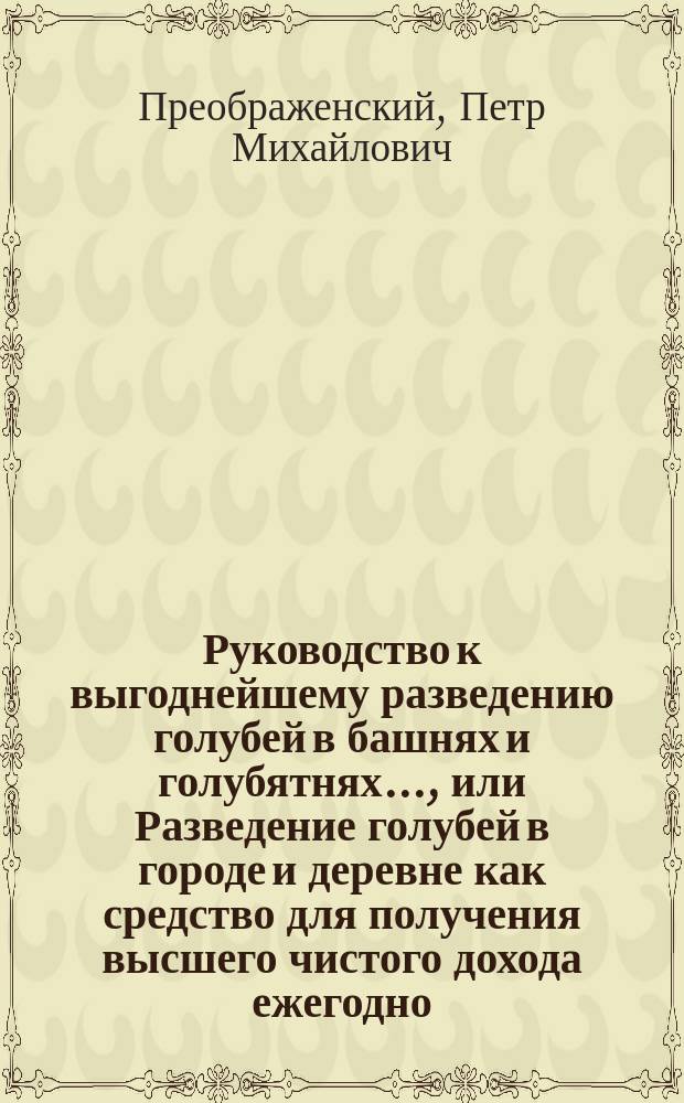 Руководство к выгоднейшему разведению голубей в башнях и голубятнях..., или Разведение голубей в городе и деревне как средство для получения высшего чистого дохода ежегодно : Для небогатых земледельцев, грамотных крестьян, арендаторов, учащих и учащихся в нар. сел. школах