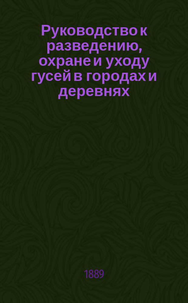 Руководство к разведению, охране и уходу гусей в городах и деревнях : Приб.: Разумное разведение гусей и пользование гусями