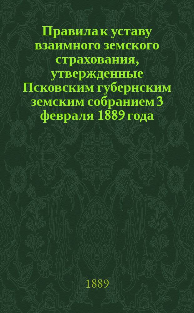 Правила к уставу взаимного земского страхования, утвержденные Псковским губернским земским собранием 3 февраля 1889 года