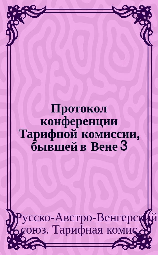 Протокол конференции Тарифной комиссии, бывшей в Вене 3/15 апреля по 2/14 мая 1889 г.