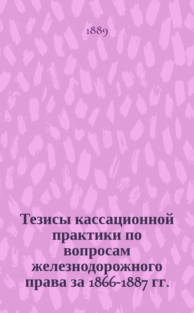 Тезисы кассационной практики по вопросам железнодорожного права за 1866-1887 гг. : С прил. указ. алф., поимен. и постат
