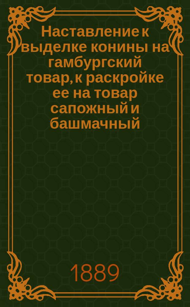 Наставление к выделке конины на гамбургский товар, к раскройке ее на товар сапожный и башмачный, к смазке, вытяжке и отделке