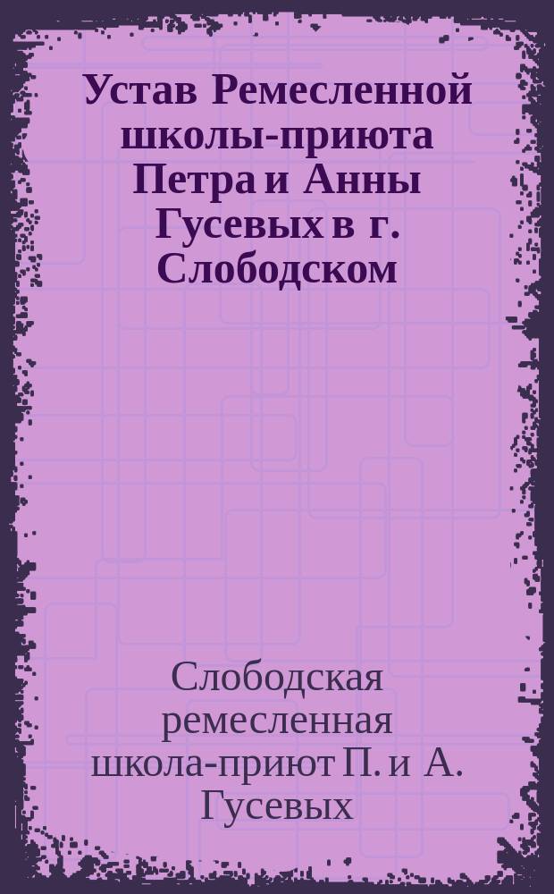 Устав Ремесленной школы-приюта Петра и Анны Гусевых в г. Слободском : Утв. 22 марта 1889 г.