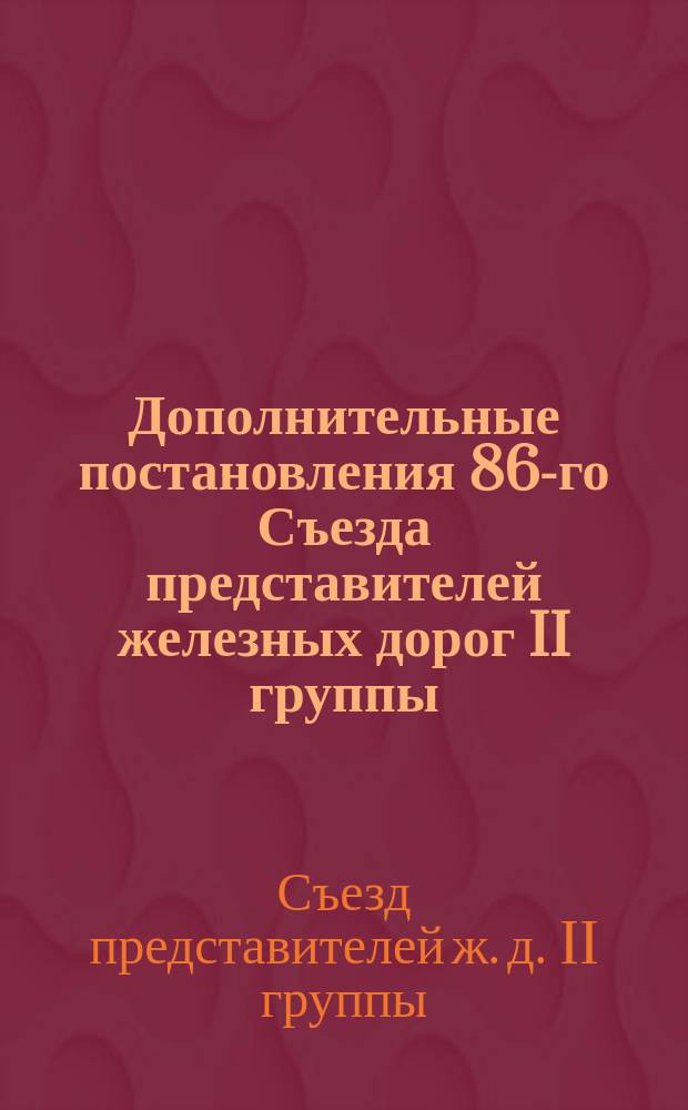 Дополнительные постановления 86-го Съезда представителей железных дорог II группы, утвержденные во вторую его сессию, собиравшуюся 10 и 11-го марта 1889 года (в Москве) и 20, 21 и 29 того же марта (в Петербурге)
