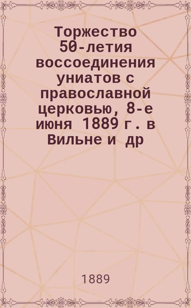 Торжество 50-летия воссоединения униатов с православной церковью, 8-е июня 1889 г. в Вильне и др. местах Западной России : Сборник