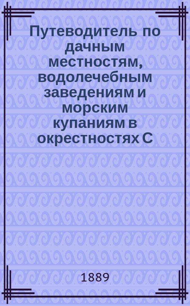 Путеводитель по дачным местностям, водолечебным заведениям и морским купаниям в окрестностях С.-Петербурга и по железным дорогам: финляндским и Балтийской : С указанием цен и размеров дач, двумя подробными карт., многими рис. и др. прил. : 4 год. 1889