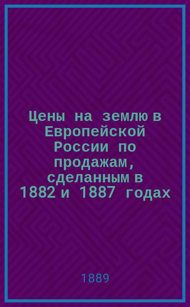 Цены на землю в Европейской России по продажам, сделанным в 1882 и 1887 годах : Разработ. по поручению пред... Комис. по поводу падения цен на с.-х. произведения