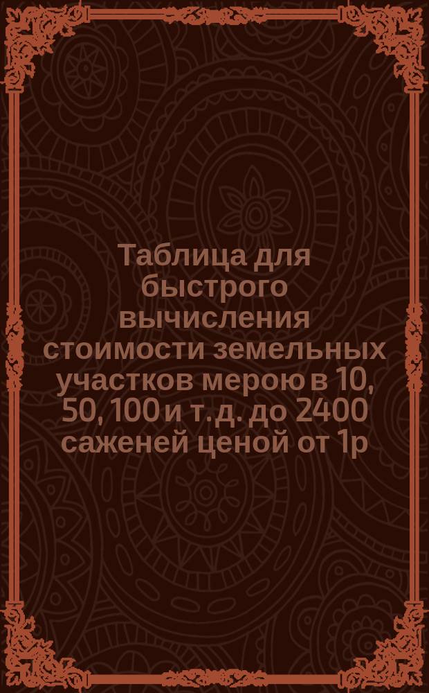 Таблица для быстрого вычисления стоимости земельных участков мерою в 10, 50, 100 и т. д. до 2400 саженей ценой от 1р., 1р.25 к., 1 р.50 к., 1р.75 к. и т. д. до 100 р. за десятину : Необходимо для лиц, занимающихся сел. хоз-вом служащих при имениях и лигам, имеющим дело с разномер. участками и ценностью земли