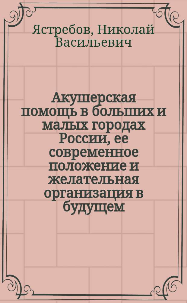 Акушерская помощь в больших и малых городах России, ее современное положение и желательная организация в будущем : Речь орд. проф. Варш. ун-та Н.В. Ястребова, произнес. в 1 торжеств. собр. 3 Съезда рус. врачей в память Николая Ивановича Пирогова 3 янв. 1889 г.
