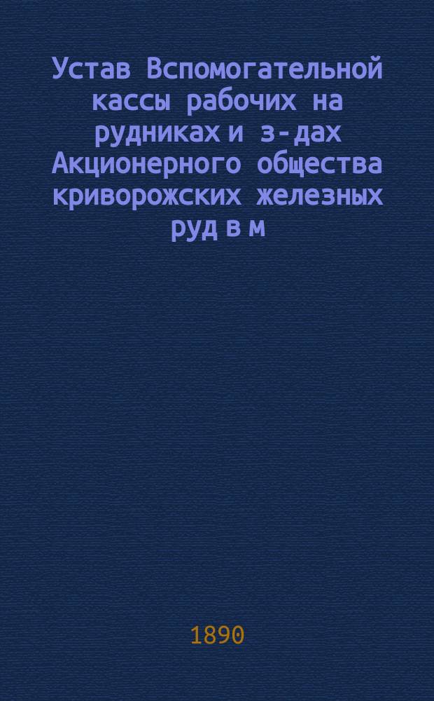 Устав Вспомогательной кассы рабочих на рудниках и з-дах Акционерного общества криворожских железных руд в м. Кривом Роге : Утв. 15 июня 1890 г.