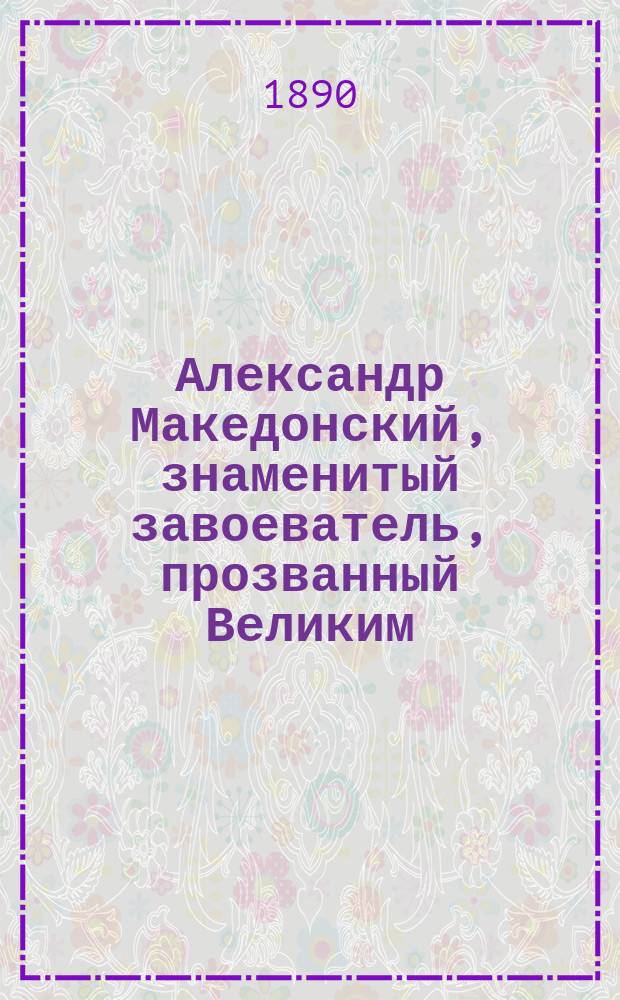 Александр Македонский, знаменитый завоеватель, прозванный Великим : Из древ. истории : Сост. по Квинту Курцию и др. источникам