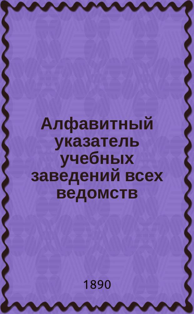 Алфавитный указатель учебных заведений всех ведомств : 1889 г.