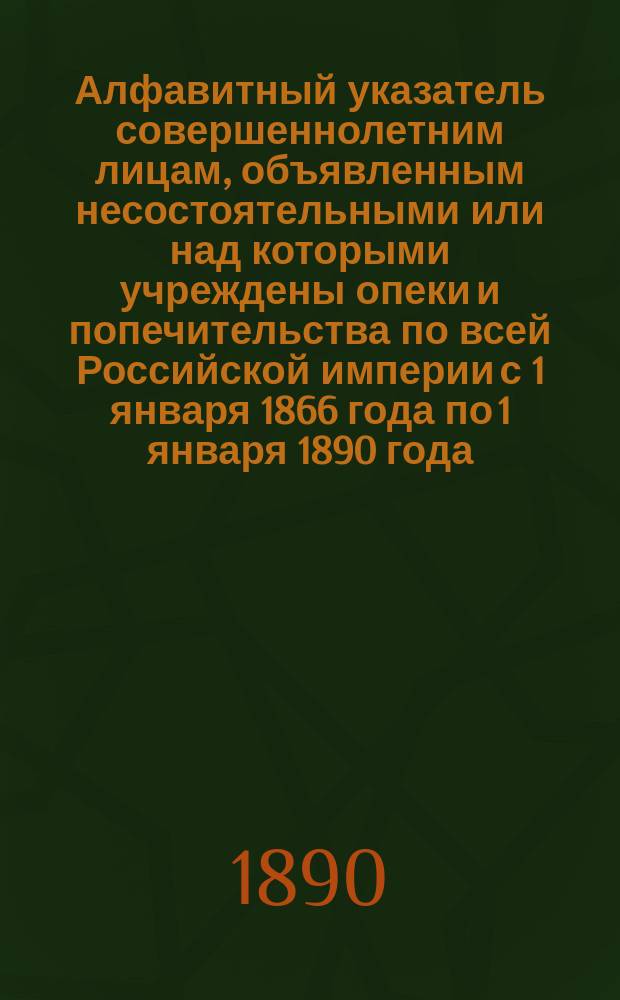 Алфавитный указатель совершеннолетним лицам, объявленным несостоятельными или над которыми учреждены опеки и попечительства по всей Российской империи с 1 января 1866 года по 1 января 1890 года