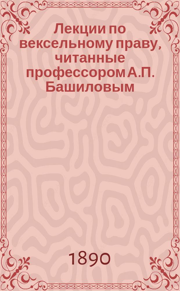 Лекции по вексельному праву, читанные профессором А.П. Башиловым : 1 кл. Имп. Уч-ща правоведения 1889/90 г
