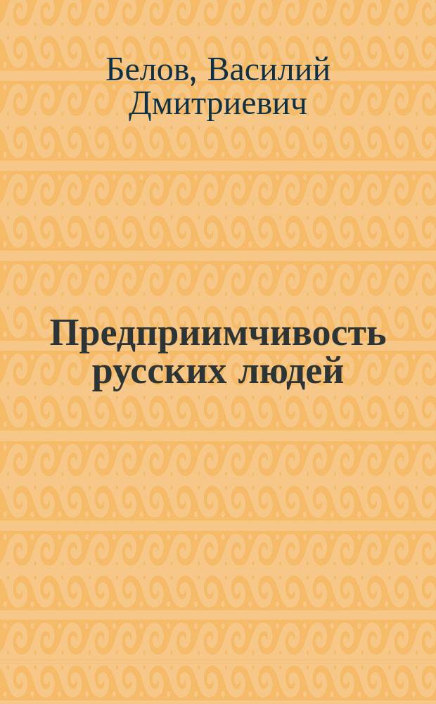 Предприимчивость русских людей : Докл. В.Д. Белова, чит. в годовом общ. собрании г.г. чл. О-ва для содействия рус. промышленности и торговле 19-го апр. 1890 г