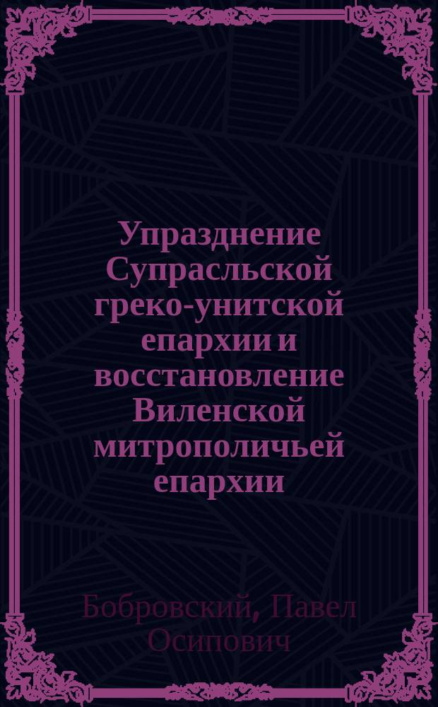 Упразднение Супрасльской греко-унитской епархии и восстановление Виленской митрополичьей епархии : (По документам Арх. Святейшего синода в делах греко-униат.) : Исслед. П.О. Бобровского