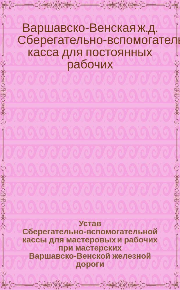 Устав Сберегательно-вспомогательной кассы для мастеровых и рабочих при мастерских Варшавско-Венской железной дороги : Утв. 8 (20) дек. 1882 г.