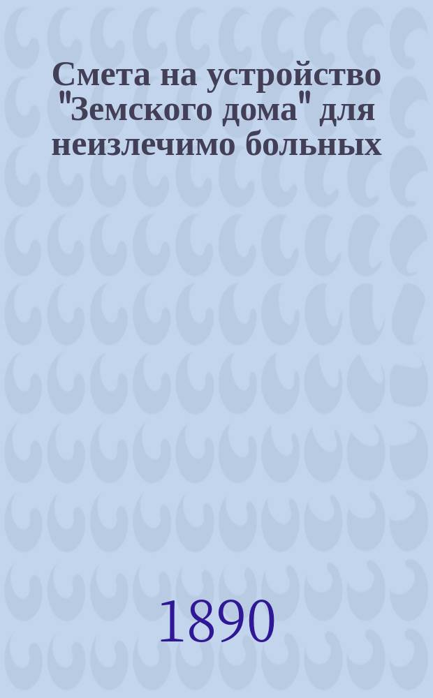 Смета на устройство "Земского дома" для неизлечимо больных : Сост. 20 апр. 1890 г