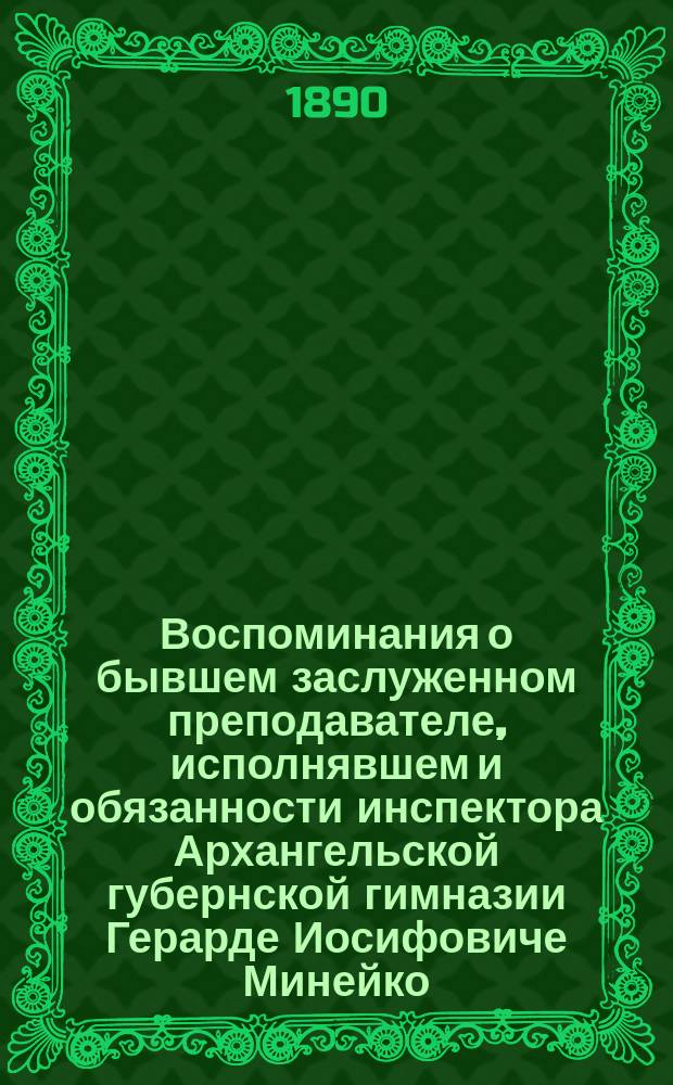 Воспоминания о бывшем заслуженном преподавателе, исполнявшем и обязанности инспектора Архангельской губернской гимназии Герарде Иосифовиче Минейко : Чит. на торжеств. акте в Арханг. губ. гимназии 17 авг. 1890 г