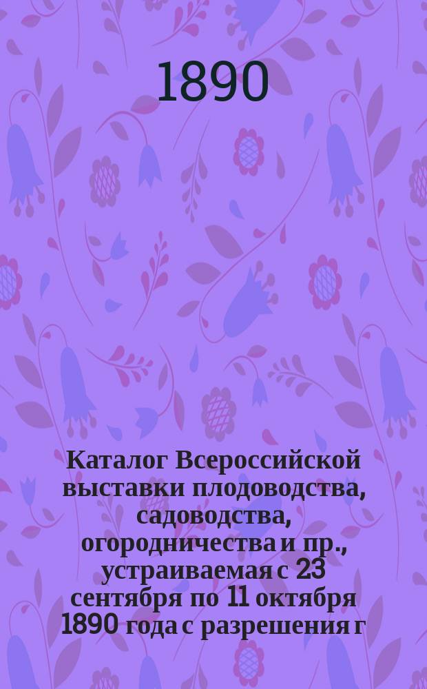 Каталог Всероссийской выставки плодоводства, садоводства, огородничества и пр., устраиваемая с 23 сентября по 11 октября 1890 года с разрешения г. министра государственных имуществ Российским обществом садоводства