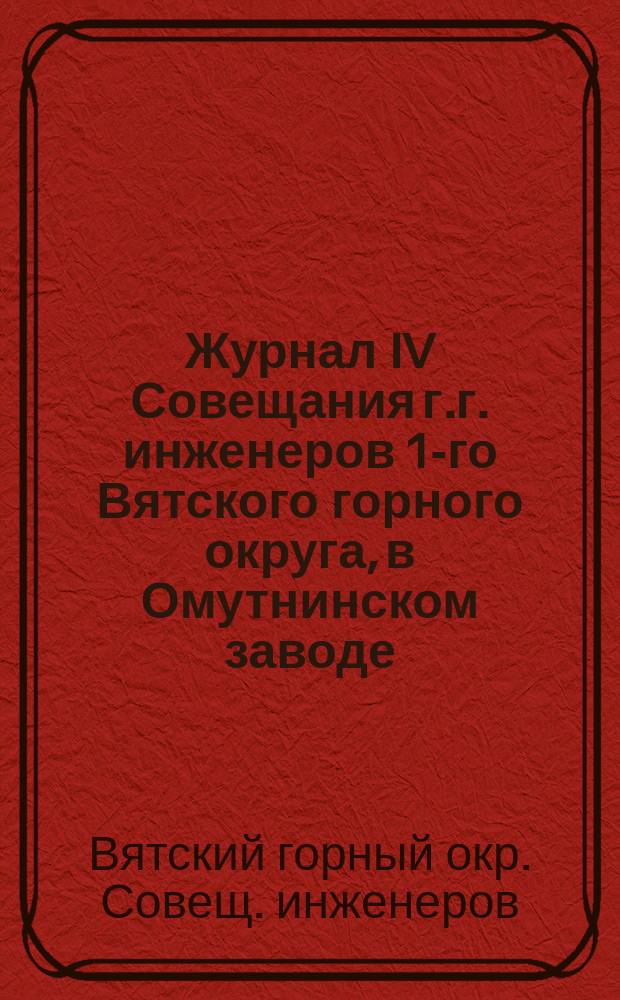 Журнал IV Совещания г.г. инженеров 1-го Вятского горного округа, в Омутнинском заводе, 24, 25 и 26 июня 1890 года : С прил. к нему