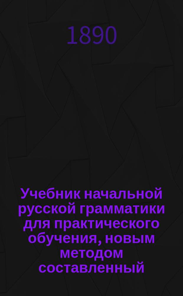 Учебник начальной русской грамматики для практического обучения, новым методом составленный : С прил.: 1) Указателя правописания и 2) Обзора главных отличительных форм славянского языка