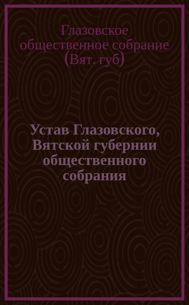 Устав Глазовского, Вятской губернии общественного собрания : Утв. 31 окт. 1889 г.