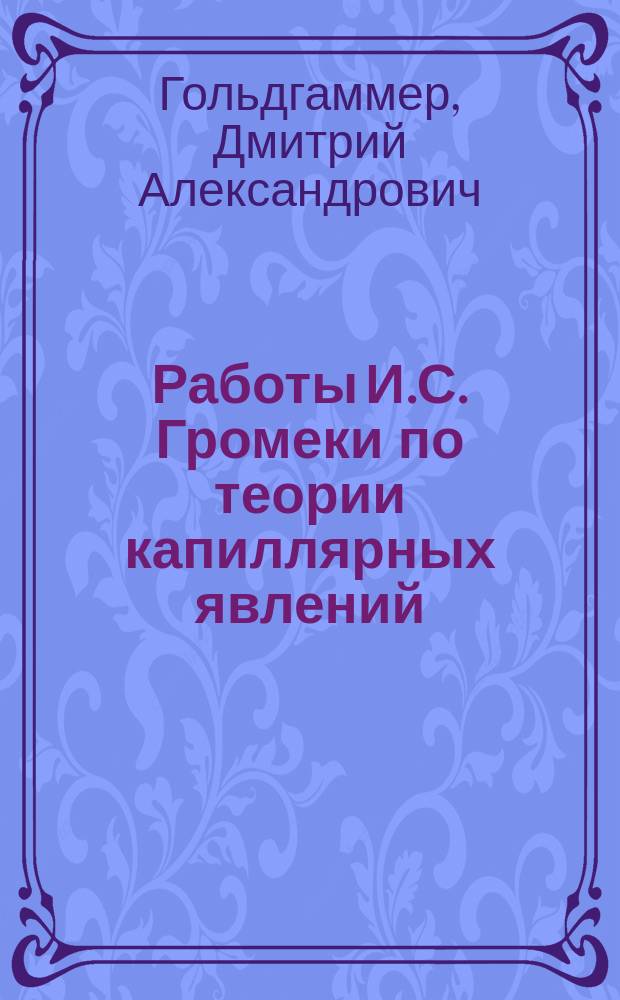 Работы И.С. Громеки по теории капиллярных явлений : Речь, произнес. в посвященном памяти И.С. Громеки заседании Физ.-мат. секции О-ва естествоиспытателей при Имп. Казан. ун-те 9 нояб. 1889 г