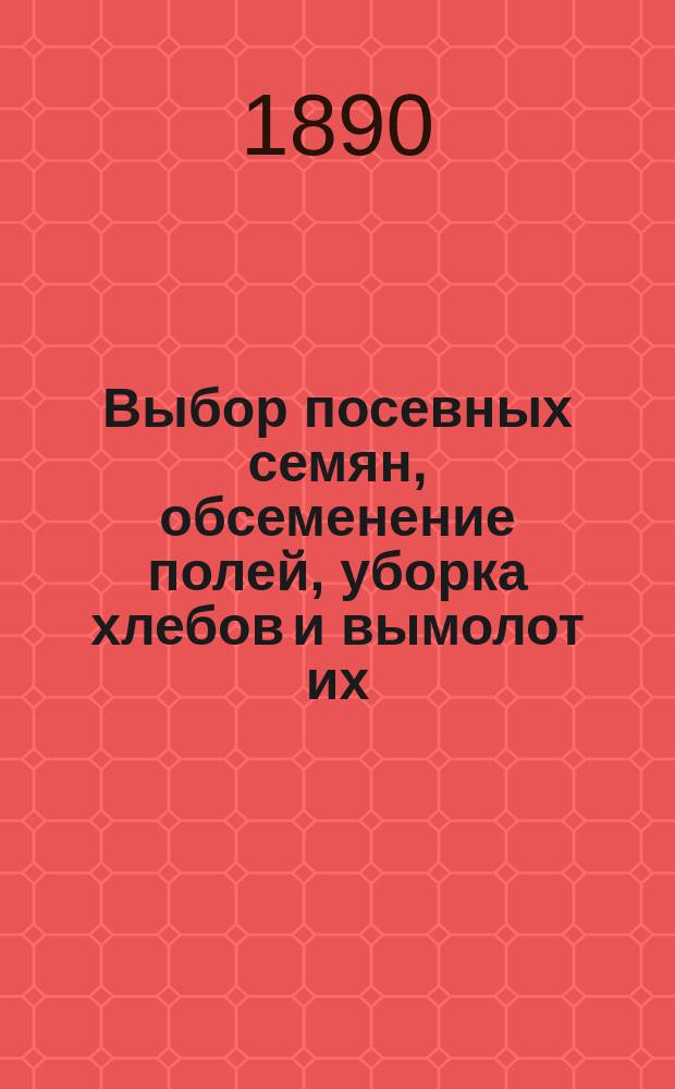 Выбор посевных семян, обсеменение полей, уборка хлебов и вымолот их : Из 20-лет. практики агронома-арендатора К. Дмитриева