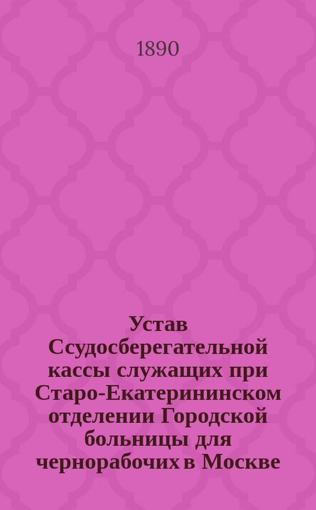 Устав Ссудосберегательной кассы служащих при Старо-Екатерининском отделении Городской больницы для чернорабочих в Москве : Утв. 30 янв. 1890 г