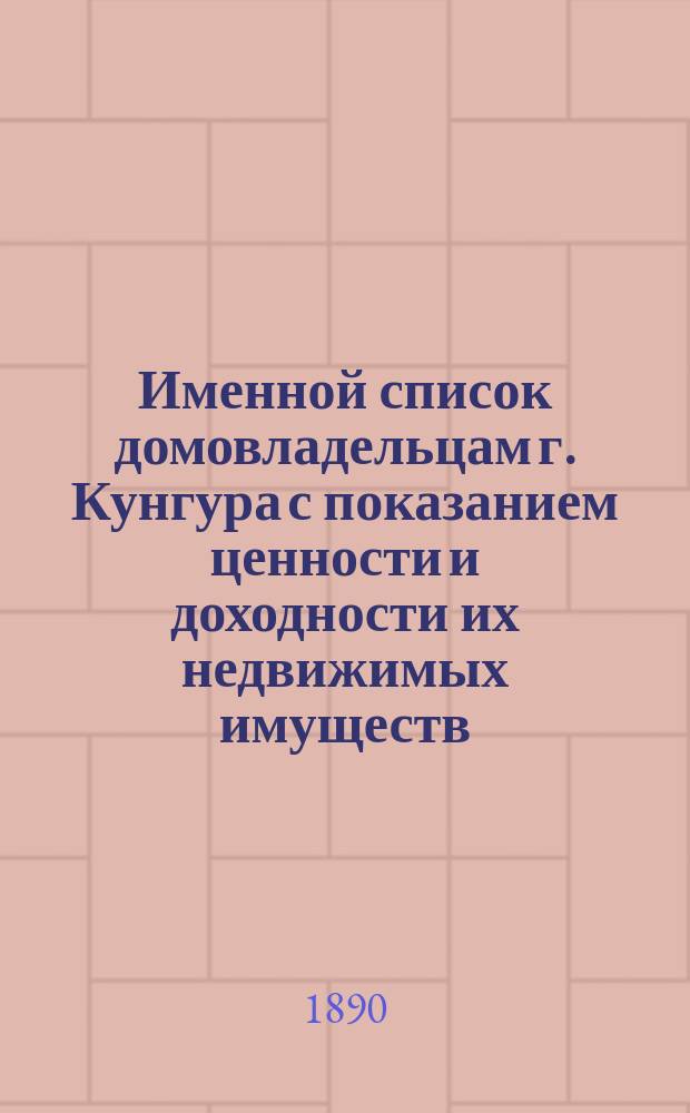 Именной список домовладельцам г. Кунгура с показанием ценности и доходности их недвижимых имуществ, по оценке Кунгурской земской оценочной комиссии в 1889 году, утвержденной XX очередным Земским собранием и следующих с тех имуществ земских сборов на 1890 год