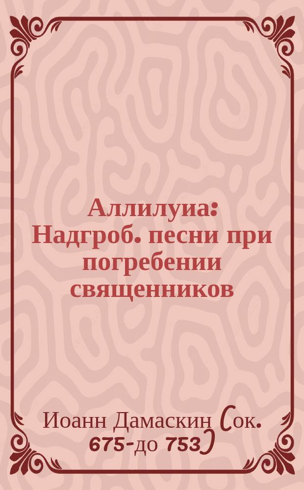 Аллилуиа : Надгроб. песни при погребении священников : Творение преподобного Иоанна Дамаскина : (Пер. с слав.)
