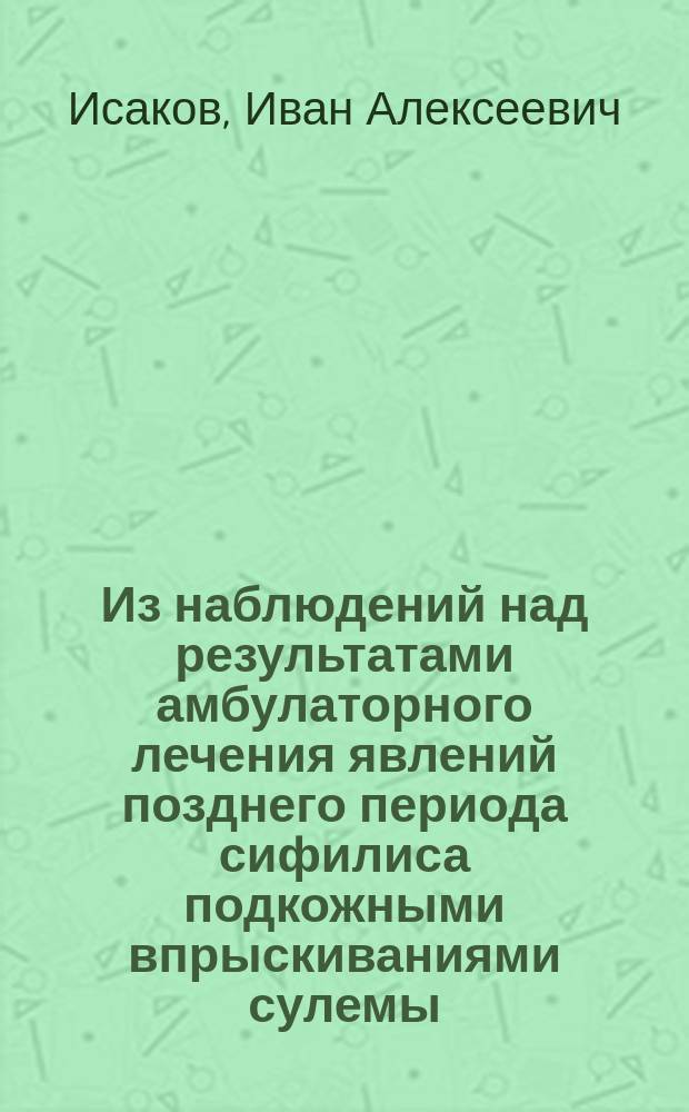 Из наблюдений над результатами амбулаторного лечения явлений позднего периода сифилиса подкожными впрыскиваниями сулемы : Сообщ. в заседании О-ва воен. врачей в Москве (в янв. 1890 г.)