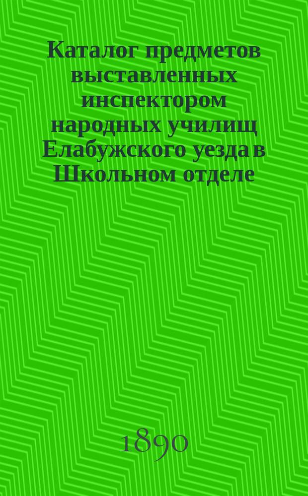 Каталог предметов выставленных инспектором народных училищ Елабужского уезда в Школьном отделе... Казанской научно-промышленной выставки 1890 г. : С руководящими заметками для нар. учителей и учительниц