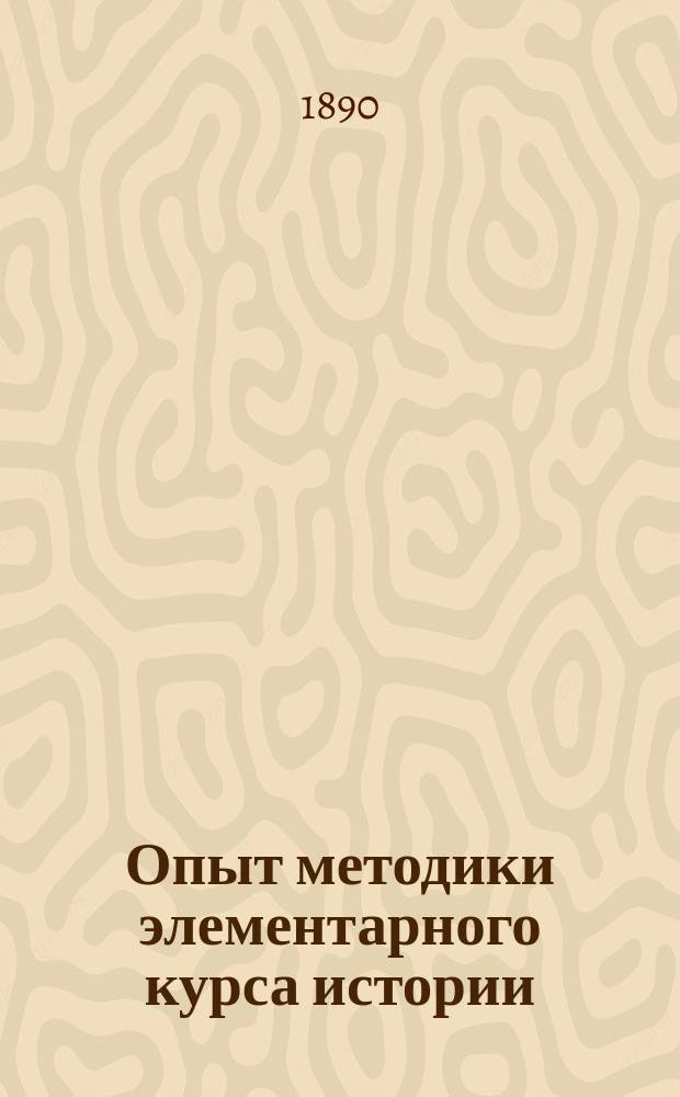 Опыт методики элементарного курса истории : (С прил. прогр. курса, хрестоматии из ст. разн. авт. и библиогр. списков кн., карт и картин, относящихся к курсу)