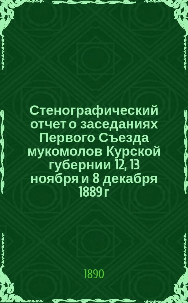 Стенографический отчет о заседаниях Первого Съезда мукомолов Курской губернии 12, 13 ноября и 8 декабря 1889 г.