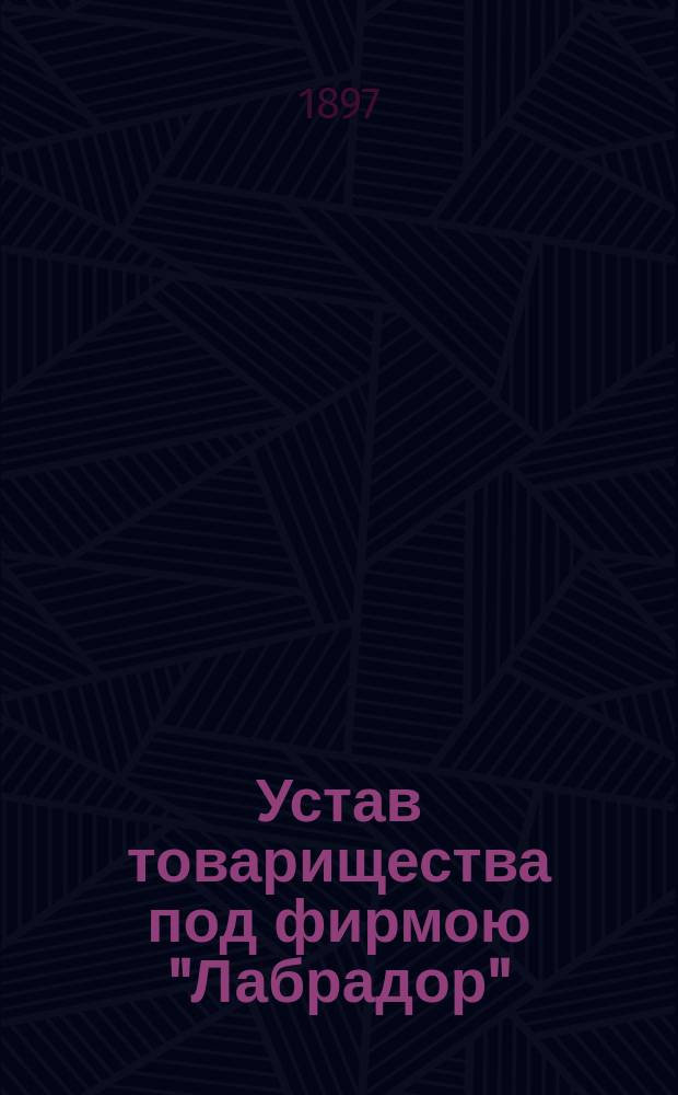 Устав товарищества под фирмою "Лабрадор" : Утв. 23 февр. 1890 г.