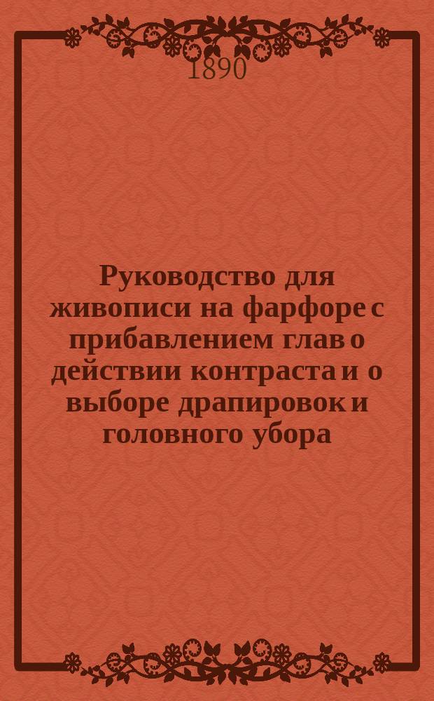 Руководство для живописи на фарфоре с прибавлением глав о действии контраста и о выборе драпировок и головного убора, подходящих к тону лица