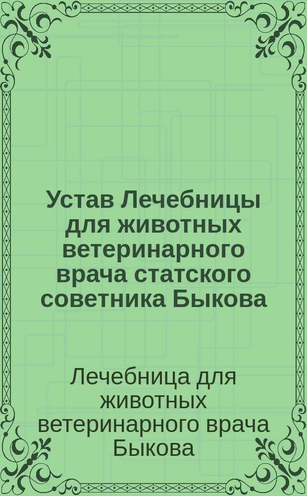 Устав Лечебницы для животных ветеринарного врача статского советника Быкова : Утв. 22 марта 1891 г