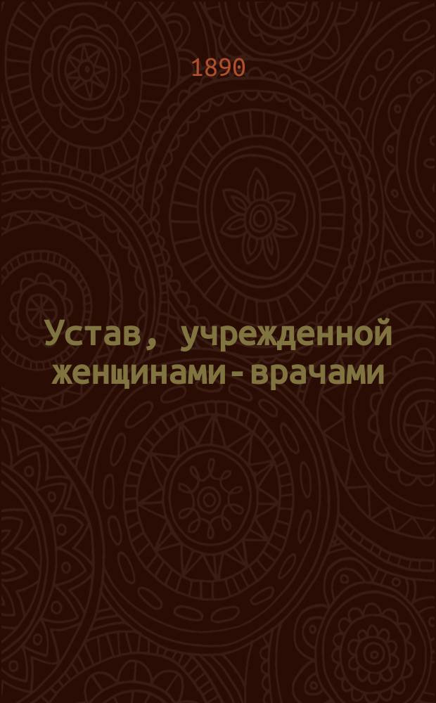 Устав, учрежденной женщинами-врачами: Софьей Филимоновой, Идой Познанской и Софьей Ивановой в С.-Петербурге Лечебницы с постоянными кроватями для больных женщин и рожениц, с амбулаторным приемом женщин и детей : Утв. 21 мая 1890 г.