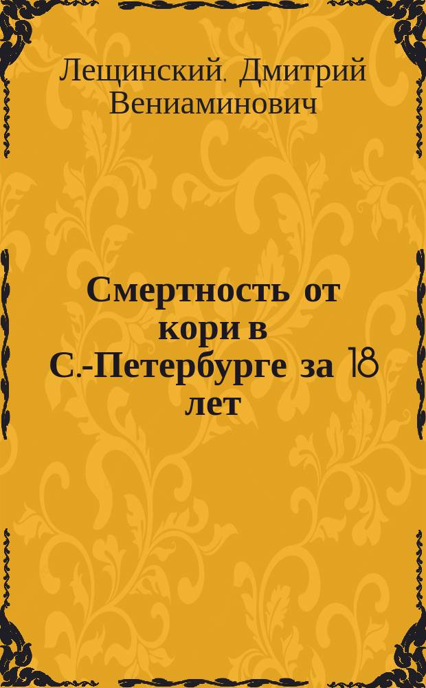 Смертность от кори в С.-Петербурге за 18 лет (1871-1888) : Стат. материалы к эпидемиологии С.-Петербурга Д.В. Лещинского, сан. врача Спас. части С.-Петербурга